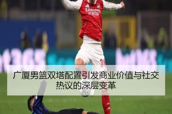 广厦男篮双塔配置引发商业价值与社交热议的深层变革